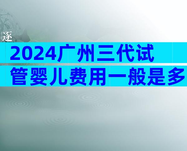 2024广州三代试管婴儿费用一般是多少试管费用明细表一览