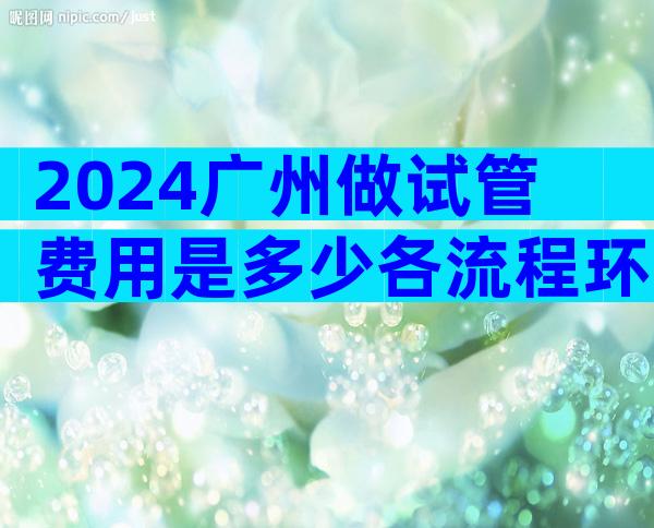 2024广州做试管费用是多少各流程环节费用明细表公布