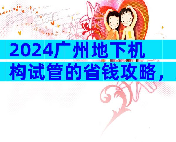 2024广州地下机构试管的省钱攻略，只需几招就能少花很多钱！