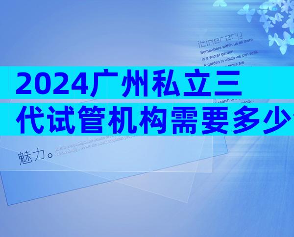 2024广州私立三代试管机构需要多少钱看这里，附成功率排名