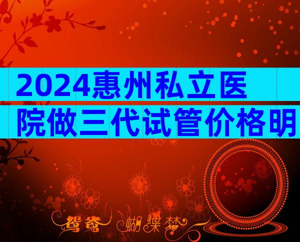 2024惠州私立医院做三代试管价格明细公开，别再到处找了