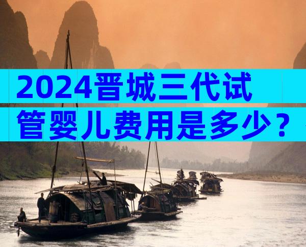 2024晋城三代试管婴儿费用是多少？有哪些检查项目