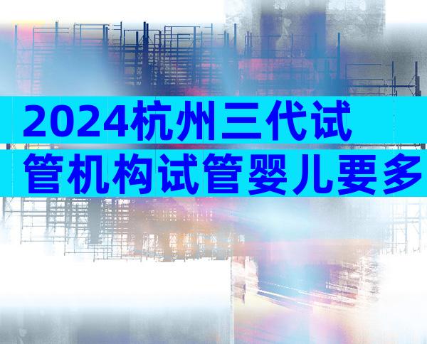 2024杭州三代试管机构试管婴儿要多少钱？附试管婴儿价格详情