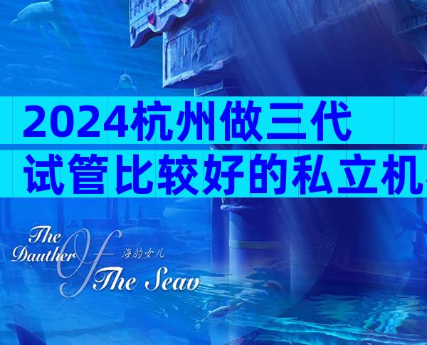 2024杭州做三代试管比较好的私立机构排名榜