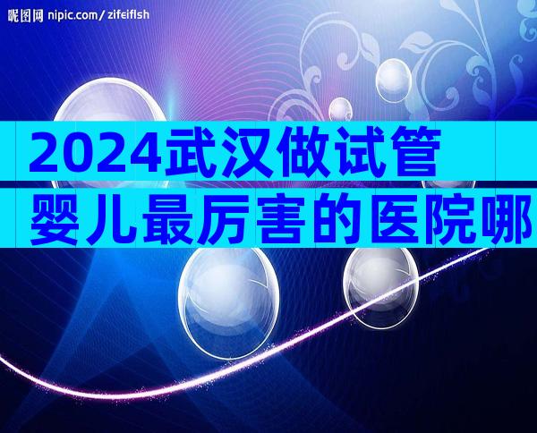 2024武汉做试管婴儿最厉害的医院哪里比较好