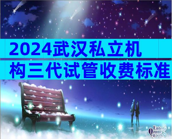 2024武汉私立机构三代试管收费标准，四分钟了解所有试管流程