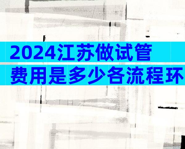 2024江苏做试管费用是多少各流程环节费用明细表公布