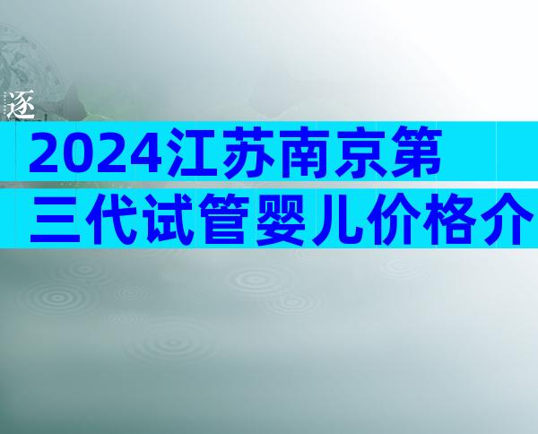 2024江苏南京第三代试管婴儿价格介绍，如何保证成功率