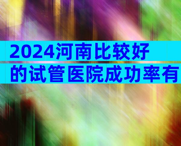 2024河南比较好的试管医院成功率有多高