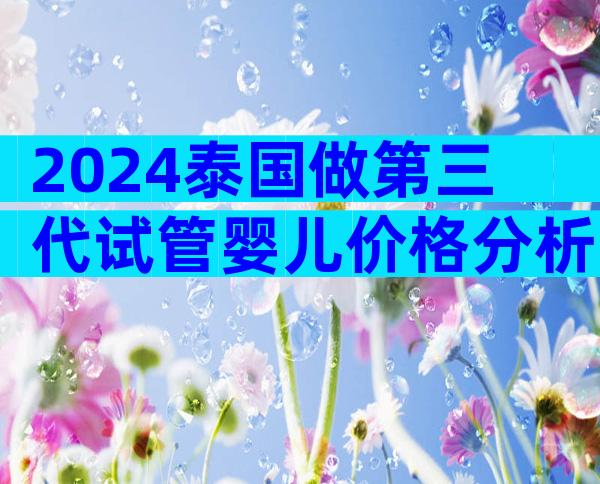 2024泰国做第三代试管婴儿价格分析！