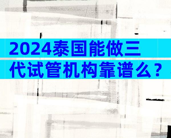 2024泰国能做三代试管机构靠谱么？看看谁更优秀