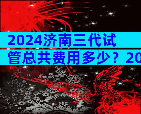 2024济南三代试管总共费用多少？2024试管成本介绍