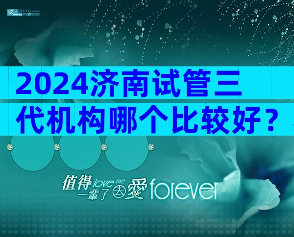 2024济南试管三代机构哪个比较好？看完这篇文章你就明白了