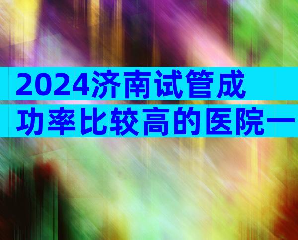 2024济南试管成功率比较高的医院一览_济南试管婴儿医院哪家好