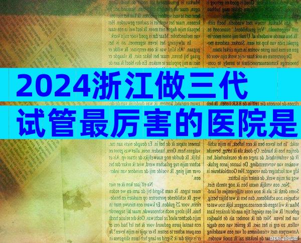 2024浙江做三代试管最厉害的医院是哪几家