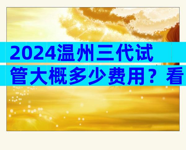 2024温州三代试管大概多少费用？看了你就知道