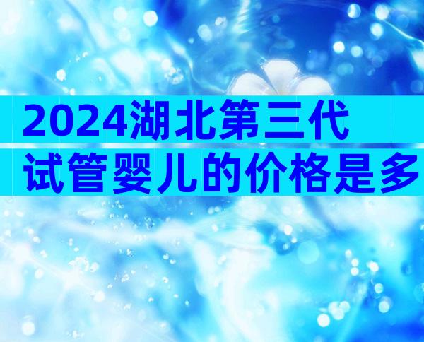 2024湖北第三代试管婴儿的价格是多少？怎样提高成功率？