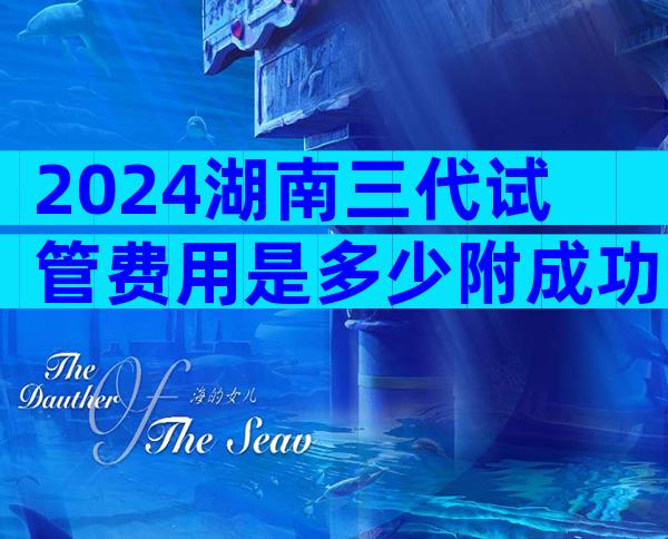 2024湖南三代试管费用是多少附成功率详情