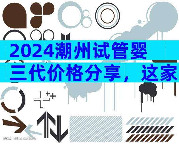 2024潮州试管婴三代价格分享，这家医院值得选