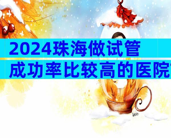 2024珠海做试管成功率比较高的医院Top10排行