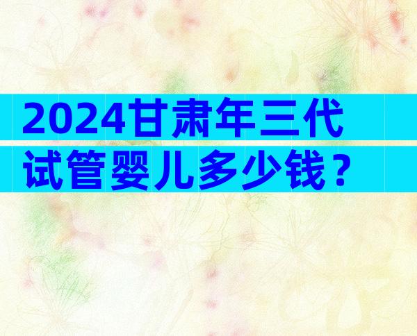 2024甘肃年三代试管婴儿多少钱？