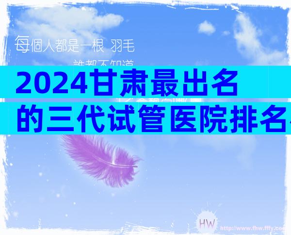 2024甘肃最出名的三代试管医院排名榜揭晓