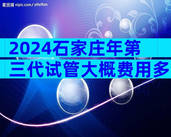 2024石家庄年第三代试管大概费用多少？患者给你亲自解析