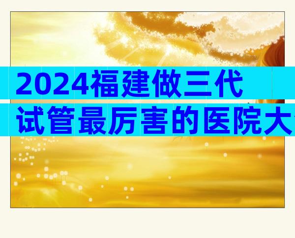 2024福建做三代试管最厉害的医院大全