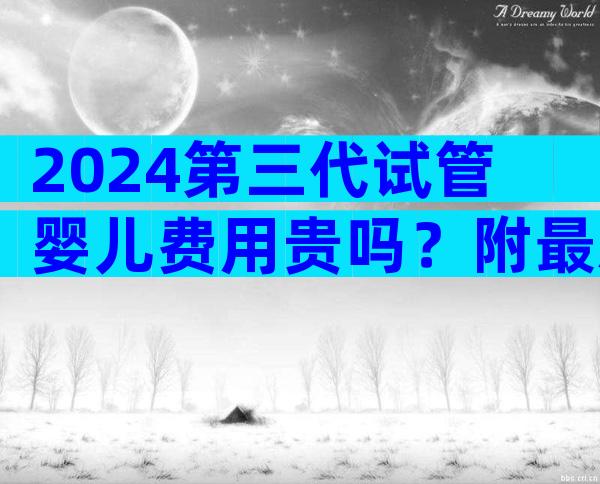 2024第三代试管婴儿费用贵吗？附最新医院参考