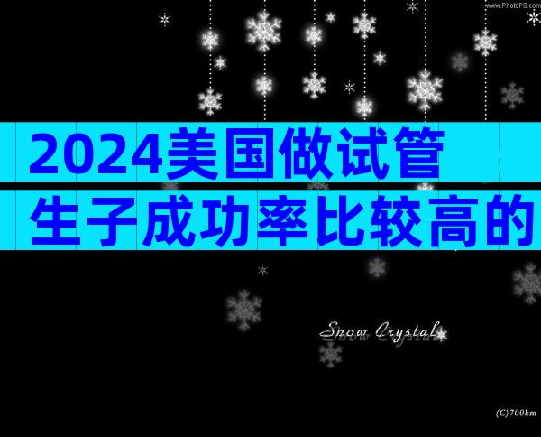 2024美国做试管生子成功率比较高的医院联系方式