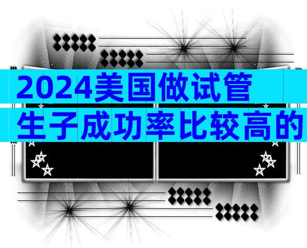 2024美国做试管生子成功率比较高的医院靠谱么？