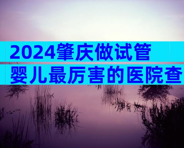 2024肇庆做试管婴儿最厉害的医院查询