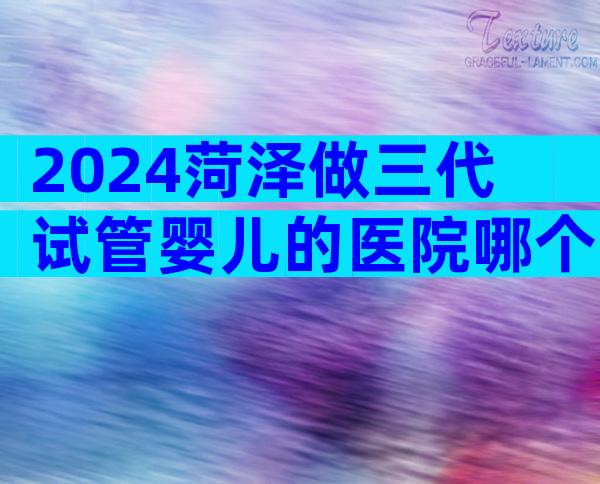 2024菏泽做三代试管婴儿的医院哪个比较好？