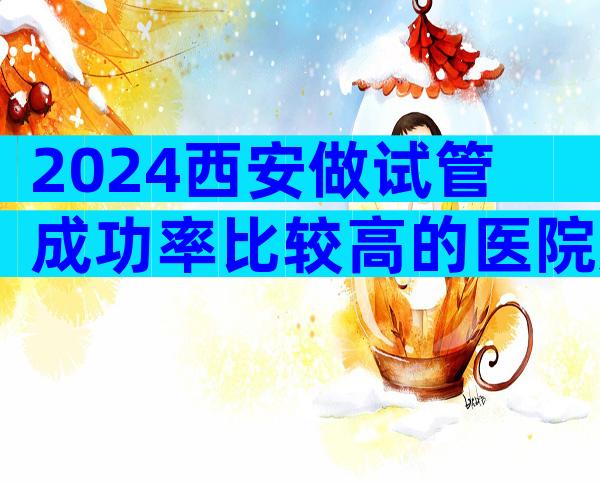 2024西安做试管成功率比较高的医院如何选择