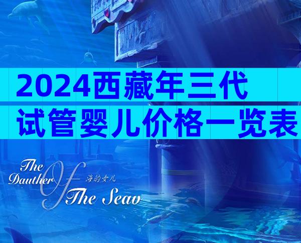 2024西藏年三代试管婴儿价格一览表，人工授精医院如何选择？