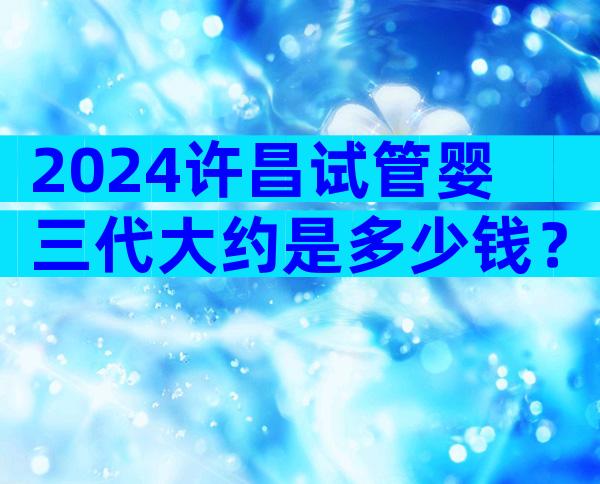 2024许昌试管婴三代大约是多少钱？国内试管婴儿的价格