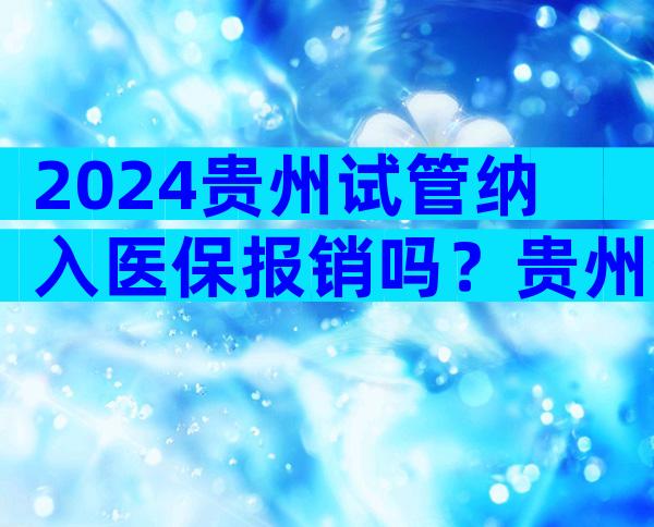 2024贵州试管纳入医保报销吗？贵州省医试管成功率