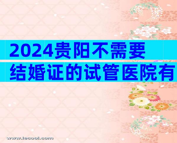 2024贵阳不需要结婚证的试管医院有哪家