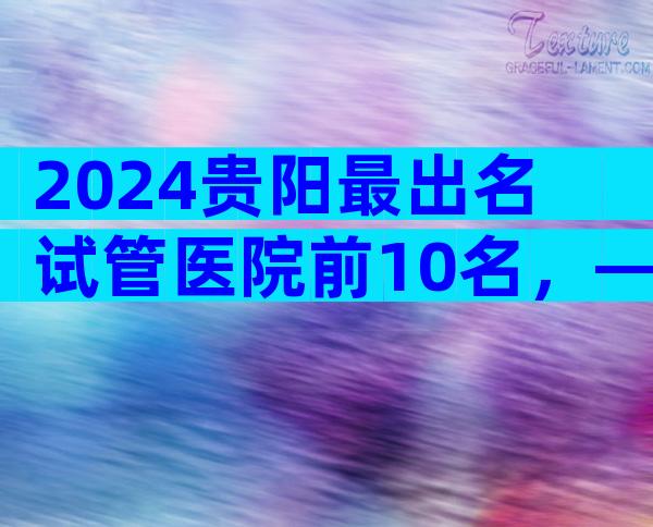 2024贵阳最出名试管医院前10名，—这个解释很清楚