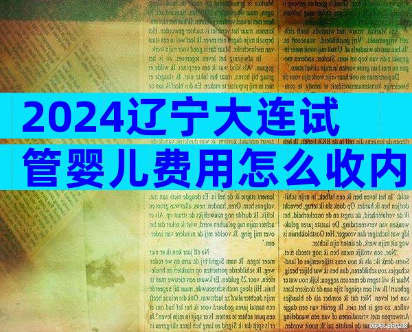 2024辽宁大连试管婴儿费用怎么收内附公立医院收费介绍！