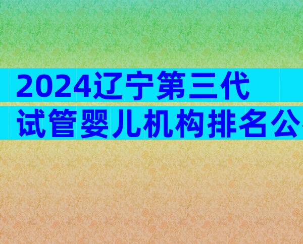 2024辽宁第三代试管婴儿机构排名公布！能做几代试管