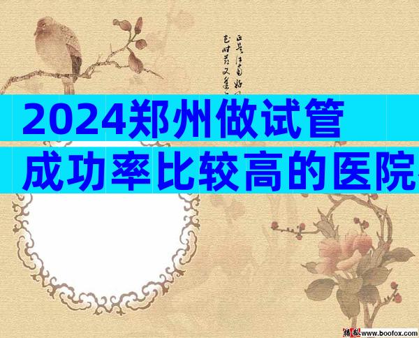 2024郑州做试管成功率比较高的医院名单公布