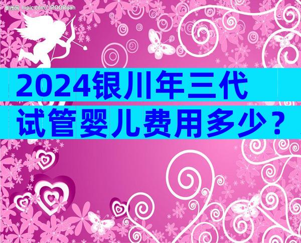 2024银川年三代试管婴儿费用多少？染色体异常成功率高吗？