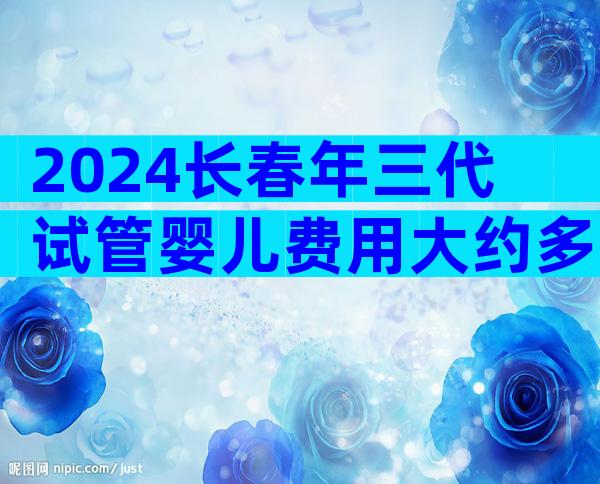 2024长春年三代试管婴儿费用大约多少钱？什么是第三代试管？