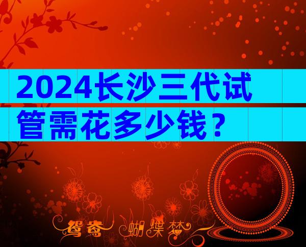 2024长沙三代试管需花多少钱？