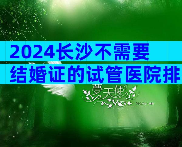 2024长沙不需要结婚证的试管医院排名前十名