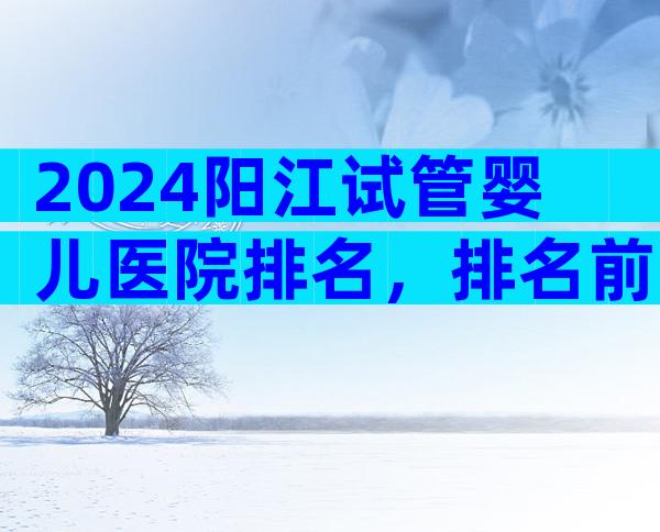 2024阳江试管婴儿医院排名，排名前五试管机构大揭秘