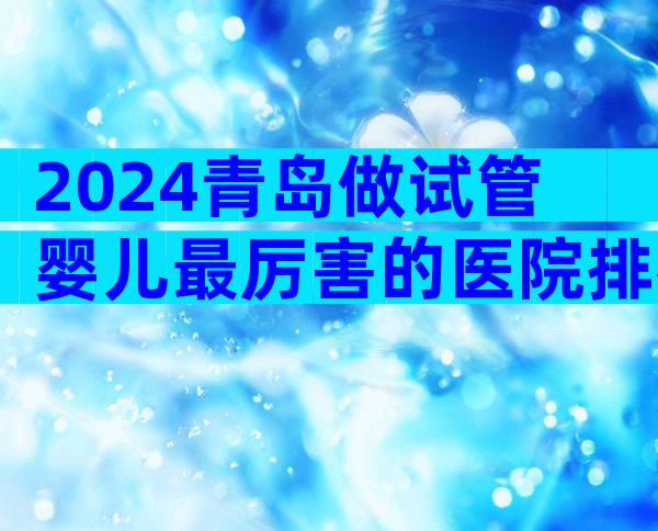 2024青岛做试管婴儿最厉害的医院排名。