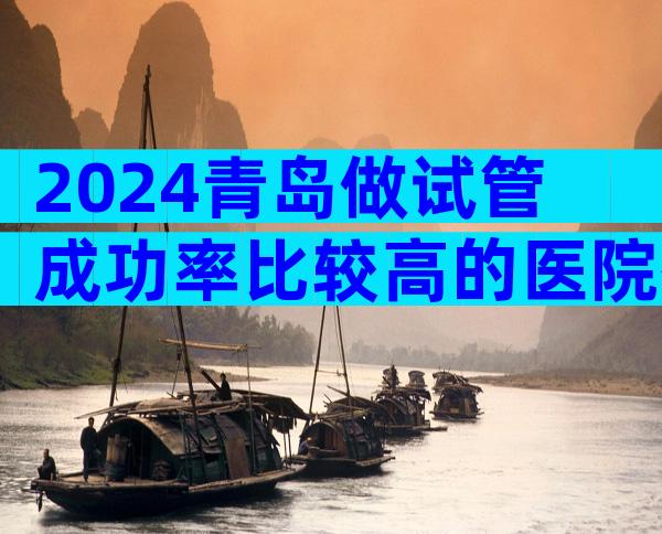 2024青岛做试管成功率比较高的医院有几家