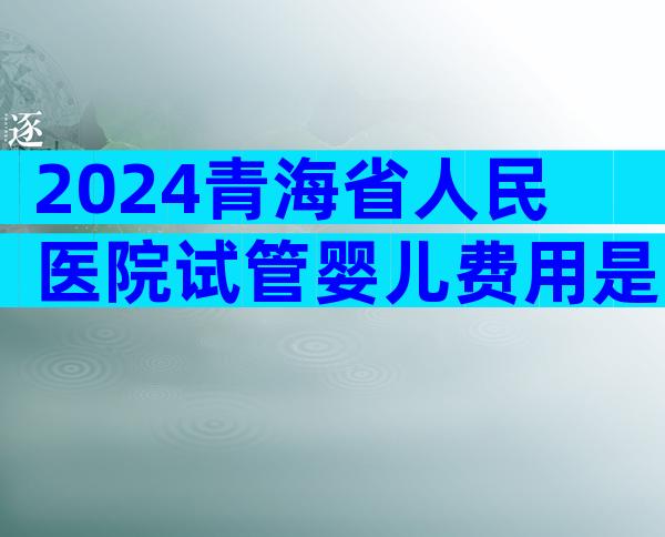 2024青海省人民医院试管婴儿费用是多少？